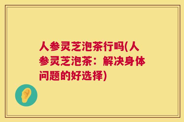 人参灵芝泡茶行吗(人参灵芝泡茶：解决身体问题的好选择)