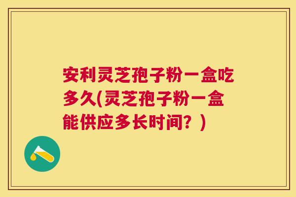 安利灵芝孢子粉一盒吃多久(灵芝孢子粉一盒能供应多长时间？)