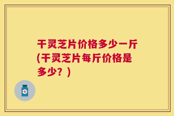 干灵芝片价格多少一斤(干灵芝片每斤价格是多少？)