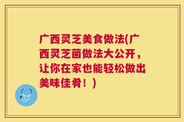 广西灵芝美食做法(广西灵芝菌做法大公开，让你在家也能轻松做出美味佳肴！)