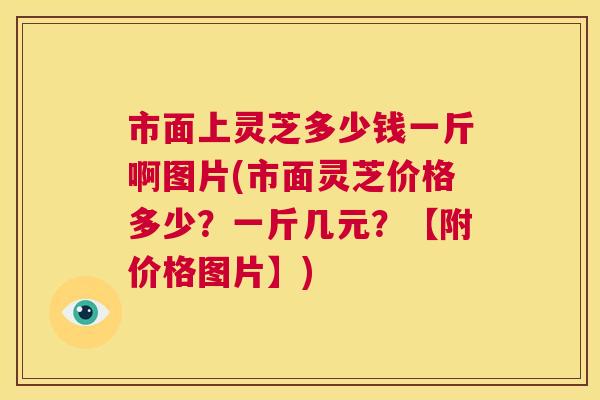 市面上灵芝多少钱一斤啊图片(市面灵芝价格多少？一斤几元？【附价格图片】)