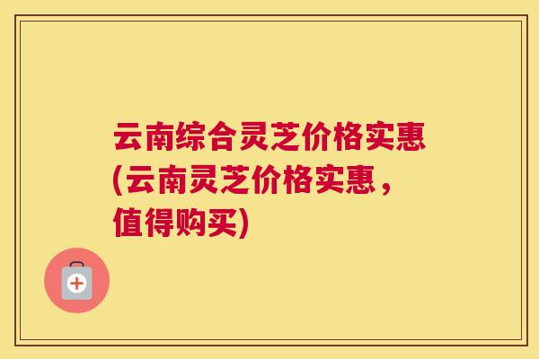 云南综合灵芝价格实惠(云南灵芝价格实惠，值得购买)