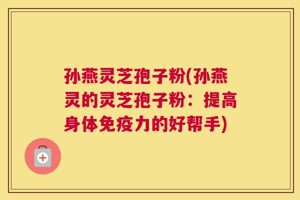 孙燕灵芝孢子粉(孙燕灵的灵芝孢子粉：提高身体免疫力的好帮手)