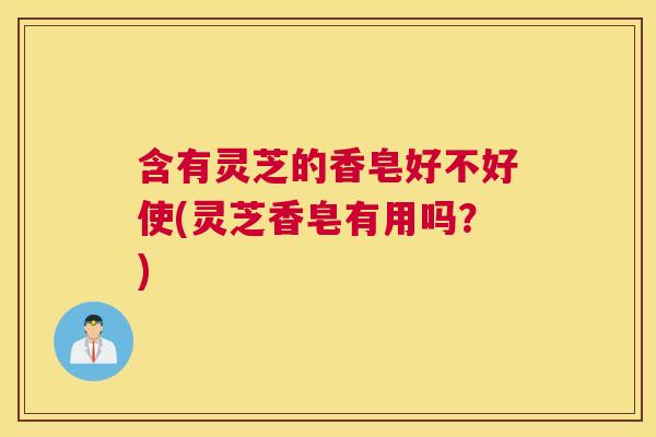 含有灵芝的香皂好不好使(灵芝香皂有用吗？)