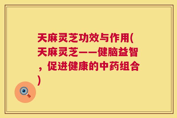 天麻灵芝功效与作用(天麻灵芝——健脑益智，促进健康的组合)