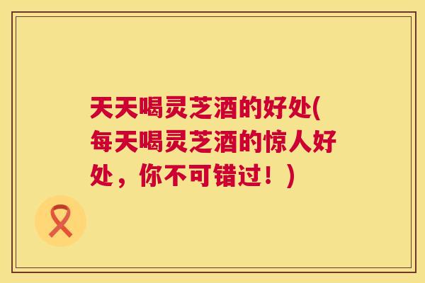 天天喝灵芝酒的好处(每天喝灵芝酒的惊人好处，你不可错过！)