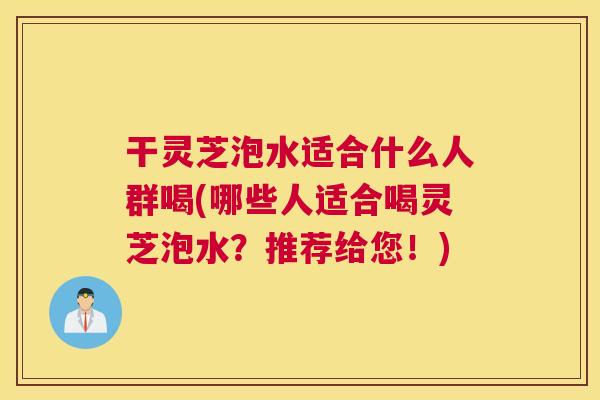 干灵芝泡水适合什么人群喝(哪些人适合喝灵芝泡水？推荐给您！)