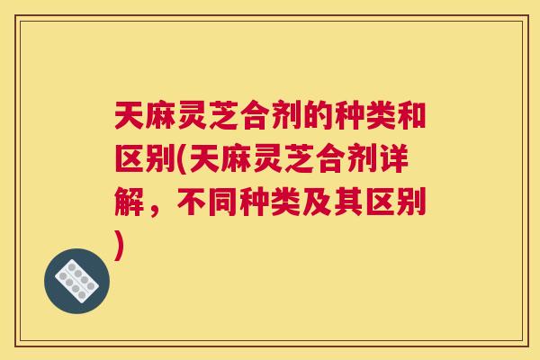 天麻灵芝合剂的种类和区别(天麻灵芝合剂详解，不同种类及其区别)