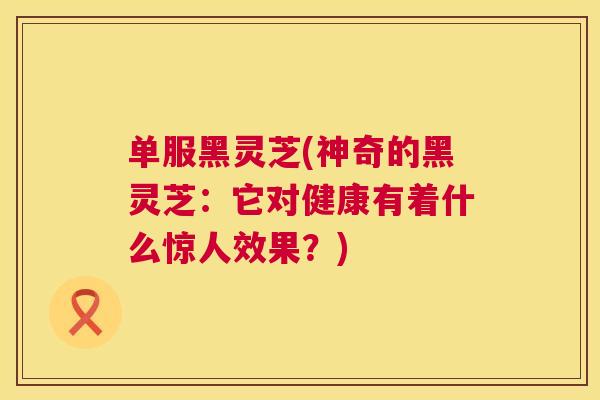 单服黑灵芝(神奇的黑灵芝：它对健康有着什么惊人效果？)