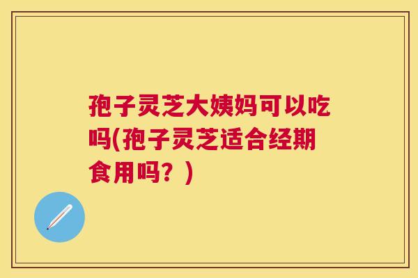 孢子灵芝大姨妈可以吃吗(孢子灵芝适合经期食用吗？)