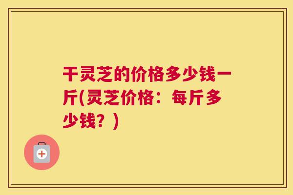 干灵芝的价格多少钱一斤(灵芝价格：每斤多少钱？)