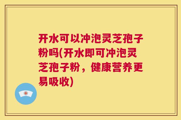 开水可以冲泡灵芝孢子粉吗(开水即可冲泡灵芝孢子粉，健康营养更易吸收)