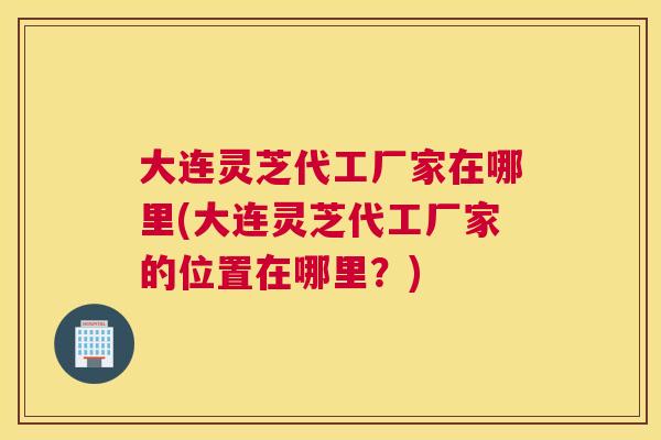 大连灵芝代工厂家在哪里(大连灵芝代工厂家的位置在哪里？)