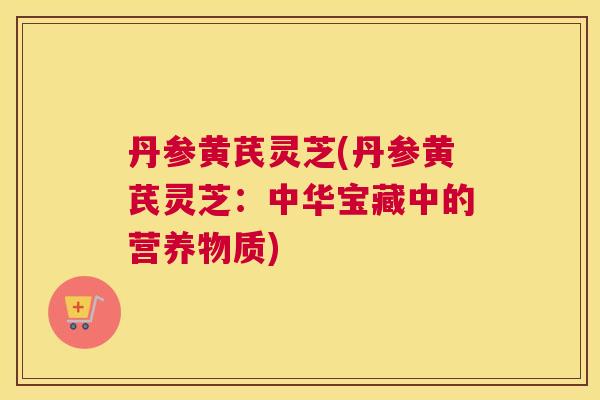 丹参黄芪灵芝(丹参黄芪灵芝：中华宝藏中的营养物质)