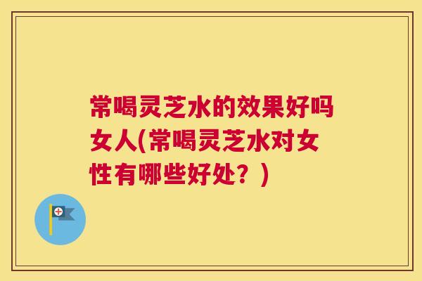 常喝灵芝水的效果好吗女人(常喝灵芝水对女性有哪些好处？)