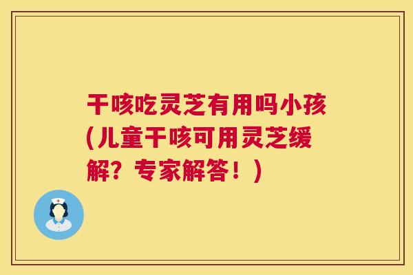 干咳吃灵芝有用吗小孩(儿童干咳可用灵芝缓解？专家解答！)