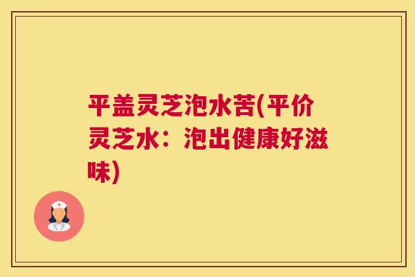 平盖灵芝泡水苦(平价灵芝水：泡出健康好滋味)