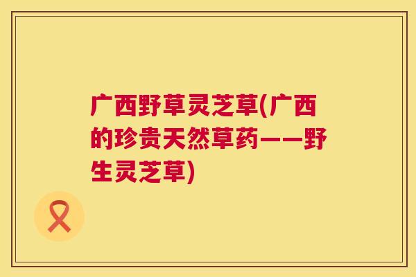 广西野草灵芝草(广西的珍贵天然草药——野生灵芝草)