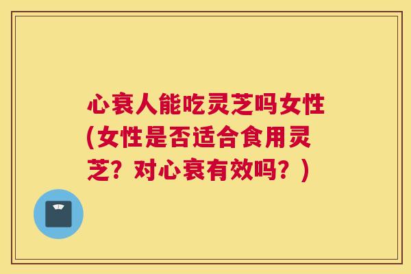 心衰人能吃灵芝吗女性(女性是否适合食用灵芝？对心衰有效吗？)