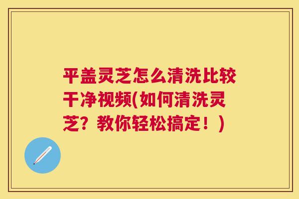 平盖灵芝怎么清洗比较干净视频(如何清洗灵芝？教你轻松搞定！)