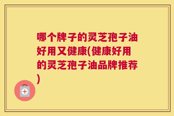 哪个牌子的灵芝孢子油好用又健康(健康好用的灵芝孢子油品牌推荐)