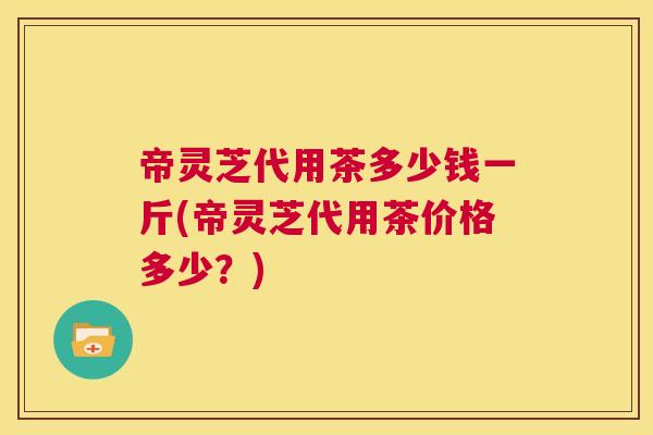 帝灵芝代用茶多少钱一斤(帝灵芝代用茶价格多少？)