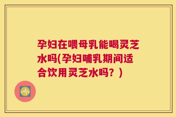 孕妇在喂母乳能喝灵芝水吗(孕妇哺乳期间适合饮用灵芝水吗？)