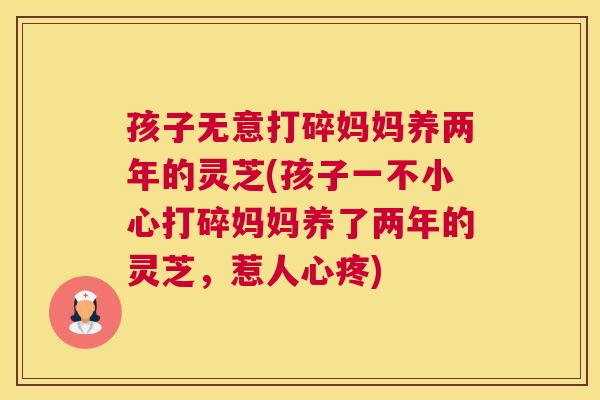孩子无意打碎妈妈养两年的灵芝(孩子一不小心打碎妈妈养了两年的灵芝，惹人心疼)