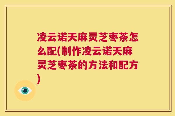 凌云诺天麻灵芝枣茶怎么配(制作凌云诺天麻灵芝枣茶的方法和配方)