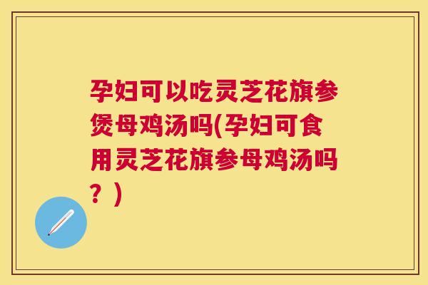 孕妇可以吃灵芝花旗参煲母鸡汤吗(孕妇可食用灵芝花旗参母鸡汤吗？)