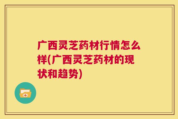 广西灵芝药材行情怎么样(广西灵芝药材的现状和趋势)