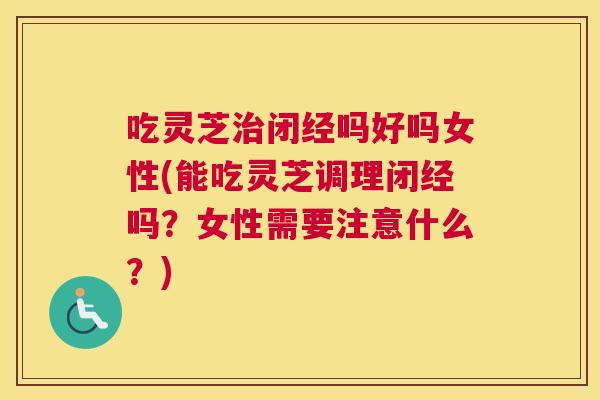 吃灵芝闭经吗好吗女性(能吃灵芝调理闭经吗？女性需要注意什么？)