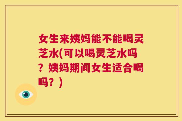 女生来姨妈能不能喝灵芝水(可以喝灵芝水吗？姨妈期间女生适合喝吗？)