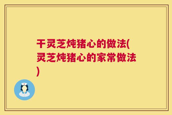 干灵芝炖猪心的做法(灵芝炖猪心的家常做法)