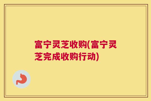 富宁灵芝收购(富宁灵芝完成收购行动)