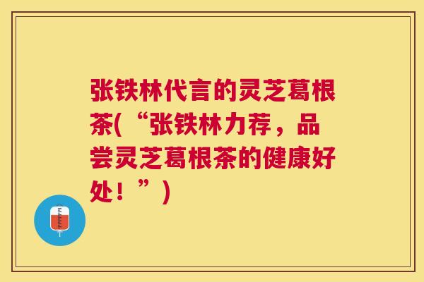 张铁林代言的灵芝葛根茶(“张铁林力荐，品尝灵芝葛根茶的健康好处！”)