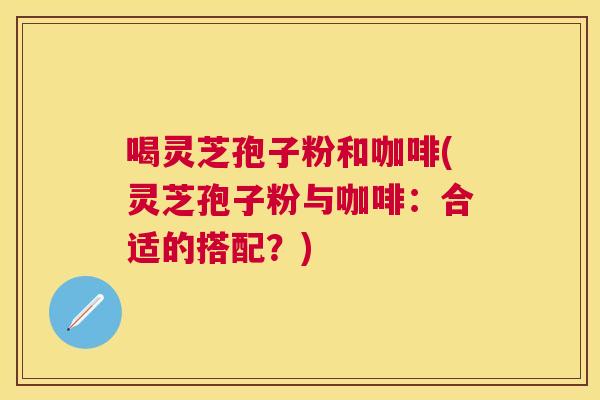 喝灵芝孢子粉和咖啡(灵芝孢子粉与咖啡：合适的搭配？)