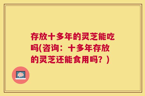 存放十多年的灵芝能吃吗(咨询：十多年存放的灵芝还能食用吗？)