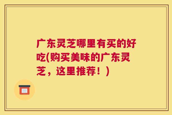 广东灵芝哪里有买的好吃(购买美味的广东灵芝，这里推荐！)