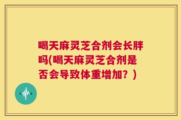 喝天麻灵芝合剂会长胖吗(喝天麻灵芝合剂是否会导致体重增加？)