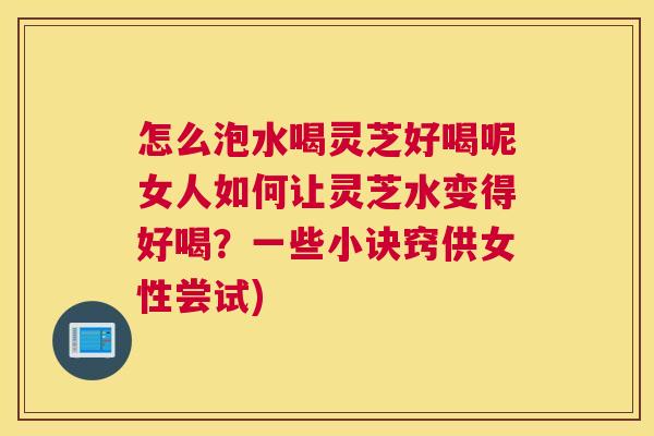 怎么泡水喝灵芝好喝呢女人如何让灵芝水变得好喝？一些小诀窍供女性尝试)