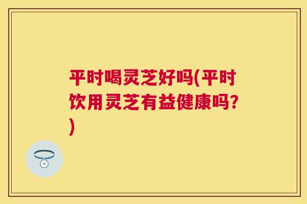 平时喝灵芝好吗(平时饮用灵芝有益健康吗？)