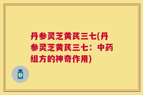 丹参灵芝黄芪三七(丹参灵芝黄芪三七：组方的神奇作用)