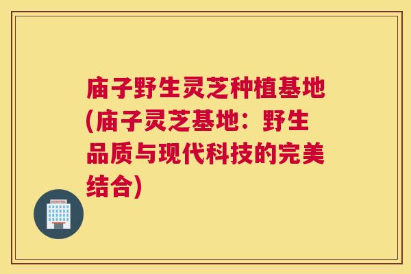 庙子野生灵芝种植基地(庙子灵芝基地：野生品质与现代科技的完美结合)