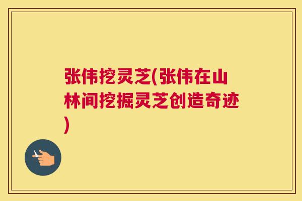 张伟挖灵芝(张伟在山林间挖掘灵芝创造奇迹)
