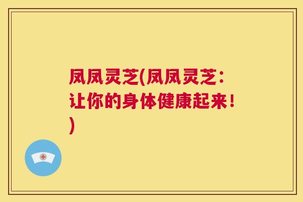 凤凤灵芝(凤凤灵芝：让你的身体健康起来！)