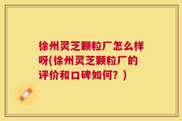 徐州灵芝颗粒厂怎么样呀(徐州灵芝颗粒厂的评价和口碑如何？)