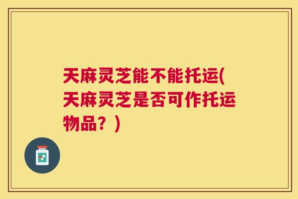 天麻灵芝能不能托运(天麻灵芝是否可作托运物品？)