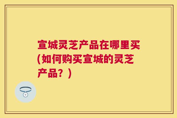 宣城灵芝产品在哪里买(如何购买宣城的灵芝产品？)