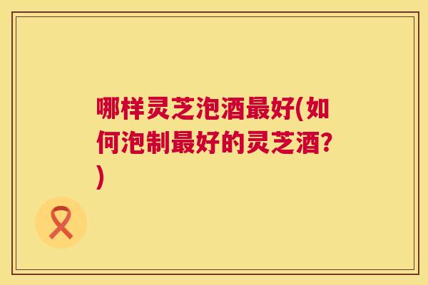 哪样灵芝泡酒好(如何泡制好的灵芝酒？)
